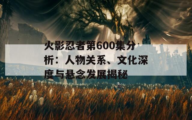 火影忍者第600集分析：人物關(guān)系、文化深度與懸念發(fā)展揭秘