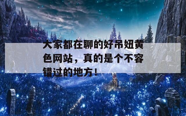 大家都在聊的好吊妞黃色網(wǎng)站，真的是個(gè)不容錯(cuò)過的地方！