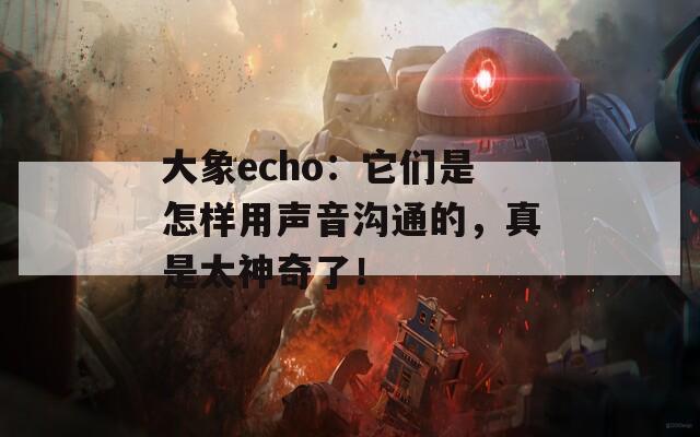 大象echo：它們是怎樣用聲音溝通的，真是太神奇了！