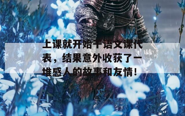 上課就開始干語文課代表，結果意外收獲了一堆感人的故事和友情！