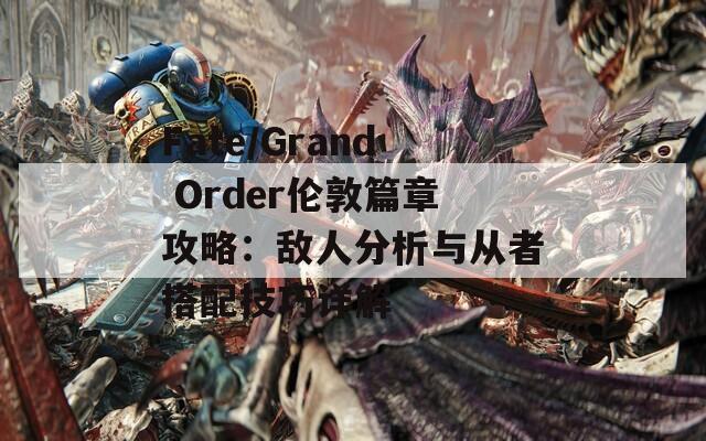 Fate/Grand Order倫敦篇章攻略：敵人分析與從者搭配技巧詳解