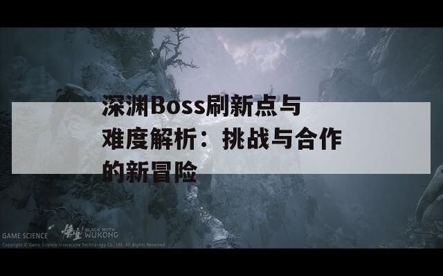 深淵Boss刷新點與難度解析：挑戰(zhàn)與合作的新冒險