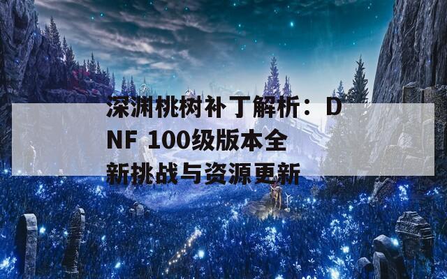 深淵桃樹補丁解析：DNF 100級版本全新挑戰(zhàn)與資源更新