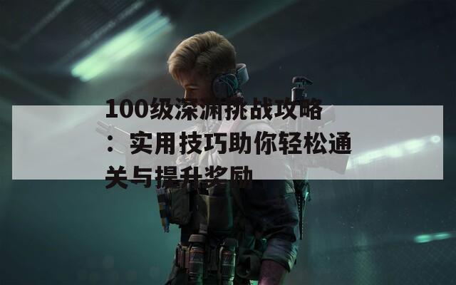 100級(jí)深淵挑戰(zhàn)攻略：實(shí)用技巧助你輕松通關(guān)與提升獎(jiǎng)勵(lì)