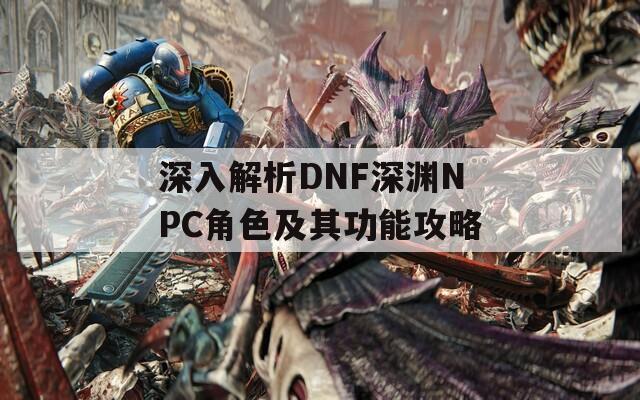 深入解析DNF深淵NPC角色及其功能攻略