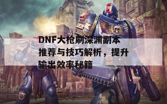 DNF大槍刷深淵副本推薦與技巧解析，提升輸出效率秘籍