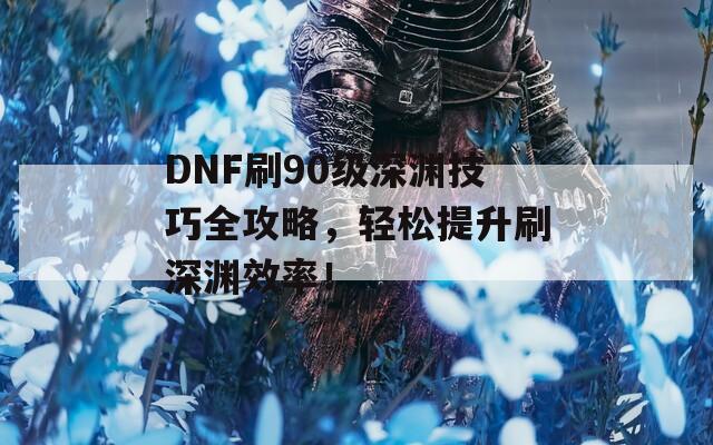 DNF刷90級深淵技巧全攻略，輕松提升刷深淵效率！