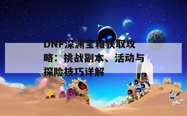 DNF深淵寶箱獲取攻略：挑戰(zhàn)副本、活動(dòng)與探險(xiǎn)技巧詳解