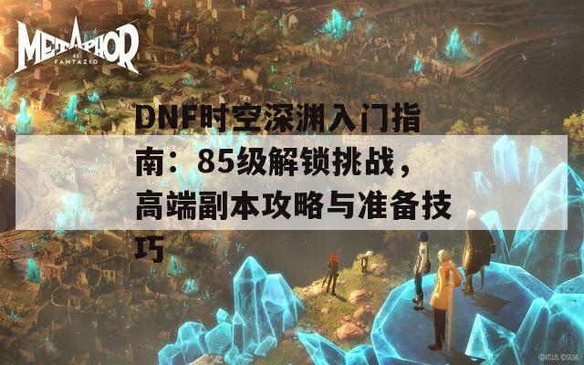 DNF時空深淵入門指南：85級解鎖挑戰(zhàn)，高端副本攻略與準備技巧