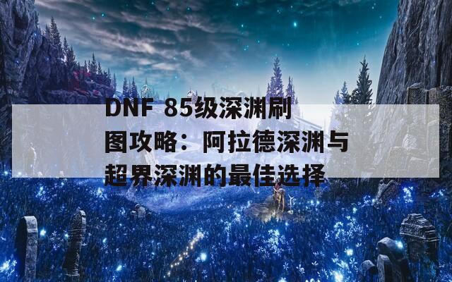 DNF 85級深淵刷圖攻略：阿拉德深淵與超界深淵的最佳選擇