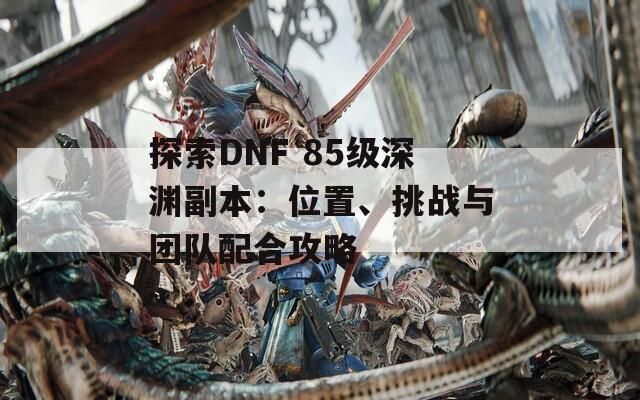 探索DNF 85級深淵副本：位置、挑戰(zhàn)與團隊配合攻略