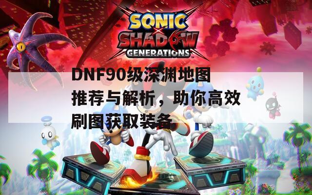 DNF90級深淵地圖推薦與解析，助你高效刷圖獲取裝備