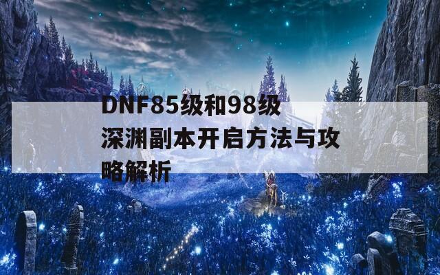 DNF85級和98級深淵副本開啟方法與攻略解析