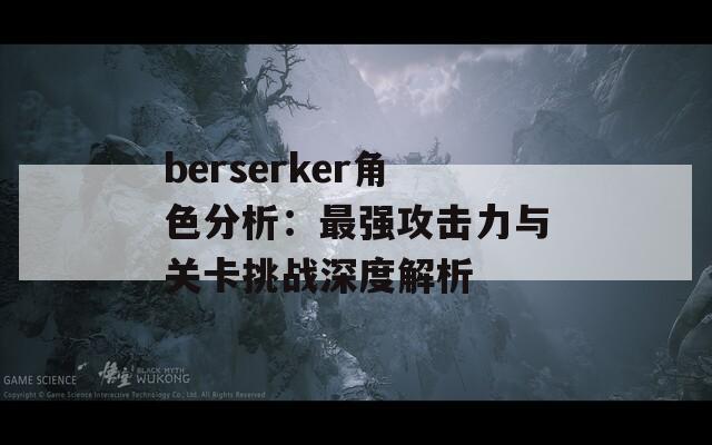 berserker角色分析：最強(qiáng)攻擊力與關(guān)卡挑戰(zhàn)深度解析