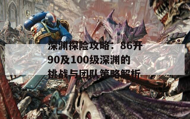 深淵探險攻略：86開90及100級深淵的挑戰(zhàn)與團(tuán)隊策略解析